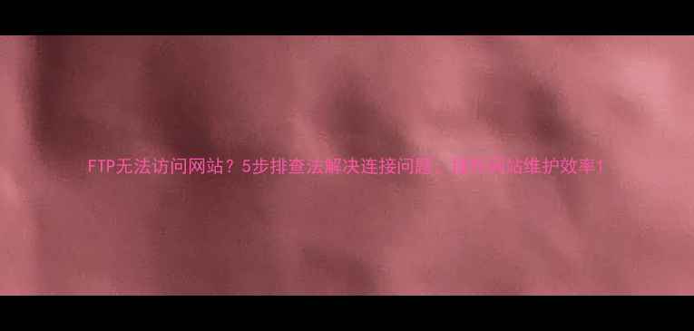 图片 FTP无法访问网站？5步排查法解决连接问题，提升网站维护效率1