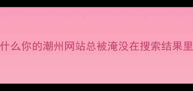 图片 ✨为什么你的潮州网站总被淹没在搜索结果里？✨