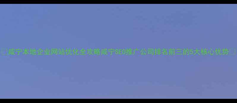 图片 ✨咸宁本地企业网站优化全攻略咸宁SEO推广公司排名前三的5大核心优势✨