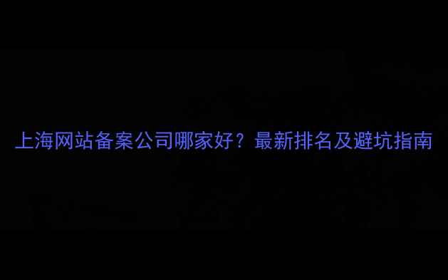 图片 上海网站备案公司哪家好？最新排名及避坑指南
