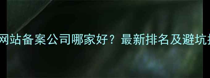 图片 上海网站备案公司哪家好？最新排名及避坑指南1