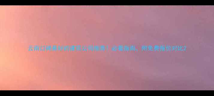 图片 云南口碑最好的建筑公司推荐！必看指南，附免费报价对比2