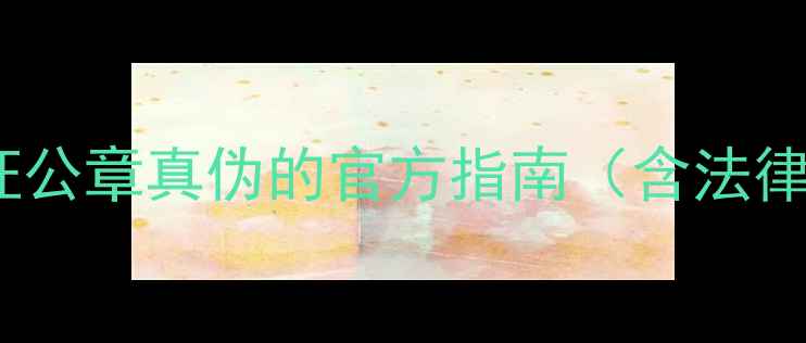 图片 企业必读！5步验证公章真伪的官方指南（含法律依据与风险提示）