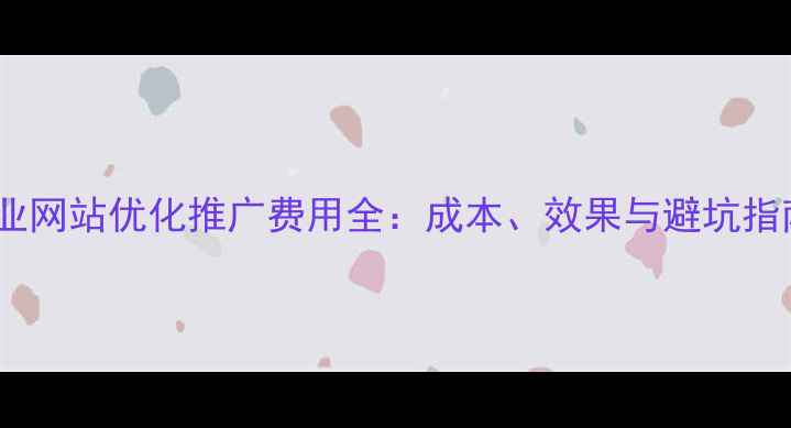 图片 企业网站优化推广费用全：成本、效果与避坑指南2