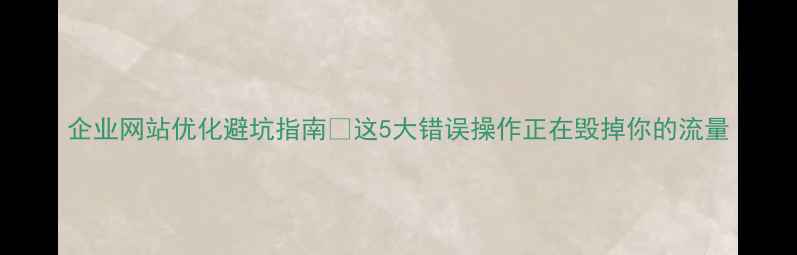 图片 企业网站优化避坑指南🔥这5大错误操作正在毁掉你的流量