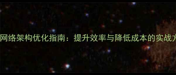 图片 企业网络架构优化指南：提升效率与降低成本的实战方案1