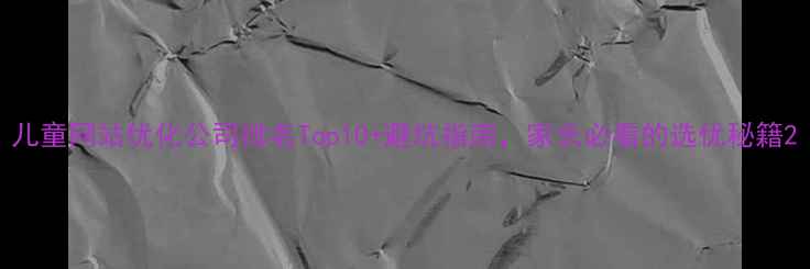 图片 儿童网站优化公司排名Top10+避坑指南，家长必看的选优秘籍2