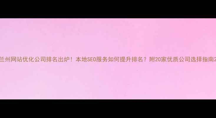 图片 兰州网站优化公司排名出炉！本地SEO服务如何提升排名？附20家优质公司选择指南2