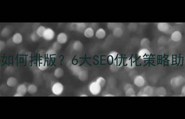 图片 内容过多的网页如何排版？6大SEO优化策略助你提升搜索排名