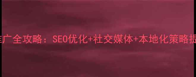 图片 北京外贸企业网络推广全攻略：SEO优化+社交媒体+本地化策略提升海外曝光与转化1