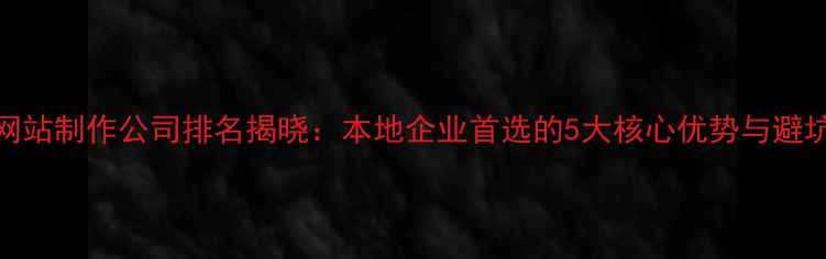 图片 南昌网站制作公司排名揭晓：本地企业首选的5大核心优势与避坑指南