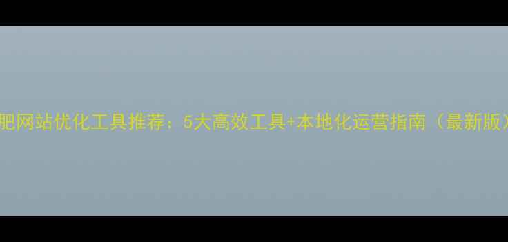 图片 合肥网站优化工具推荐：5大高效工具+本地化运营指南（最新版）1