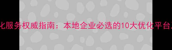 图片 合肥网站优化服务权威指南：本地企业必选的10大优化平台及实操技巧2