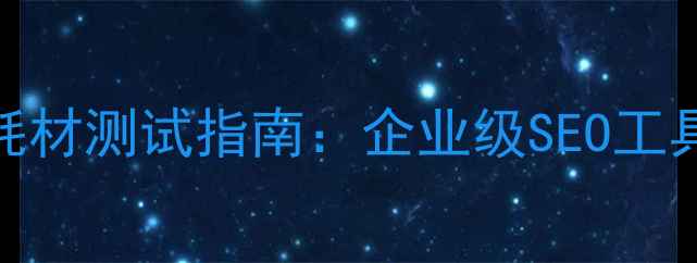图片 吉林地区网站优化耗材测试指南：企业级SEO工具选择与效果验证全