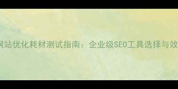 图片 吉林地区网站优化耗材测试指南：企业级SEO工具选择与效果验证全1