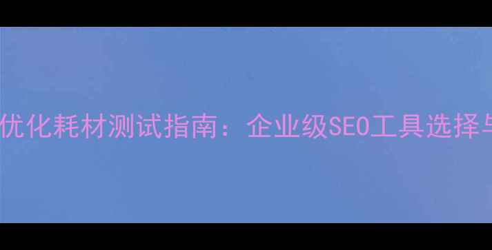 图片 吉林地区网站优化耗材测试指南：企业级SEO工具选择与效果验证全2