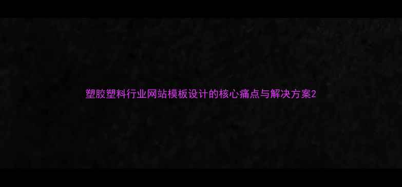 图片 塑胶塑料行业网站模板设计的核心痛点与解决方案2