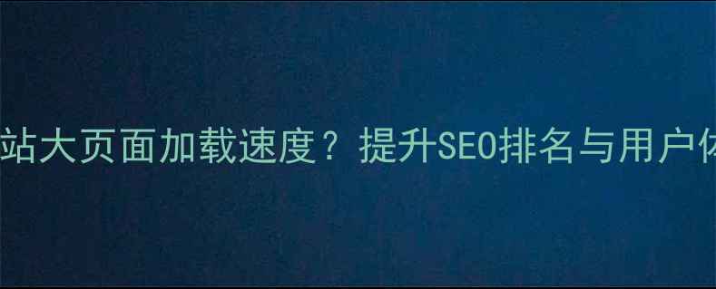 图片 如何3步优化网站大页面加载速度？提升SEO排名与用户体验的完整指南