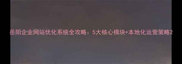 图片 岳阳企业网站优化系统全攻略：5大核心模块+本地化运营策略2