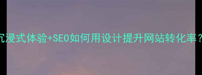 图片 沉浸式体验+SEO如何用设计提升网站转化率？