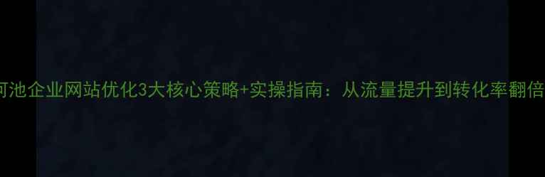 图片 河池企业网站优化3大核心策略+实操指南：从流量提升到转化率翻倍1