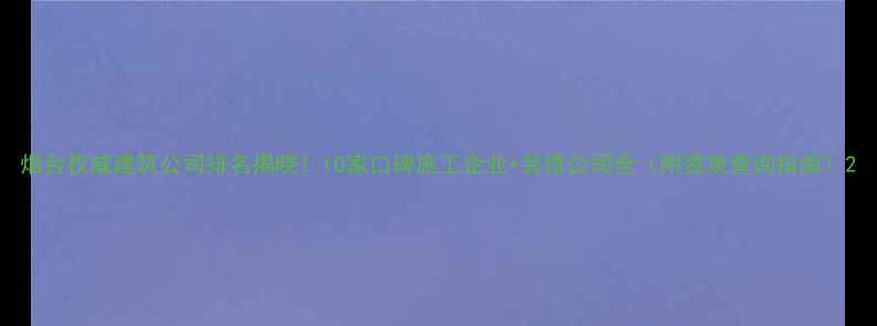 图片 烟台权威建筑公司排名揭晓！10家口碑施工企业+装修公司全（附资质查询指南）2