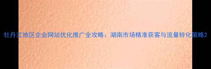 图片 牡丹江地区企业网站优化推广全攻略：湖南市场精准获客与流量转化策略2