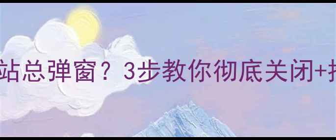 图片 电脑桌面优化网站总弹窗？3步教你彻底关闭+推荐5个不坑工具
