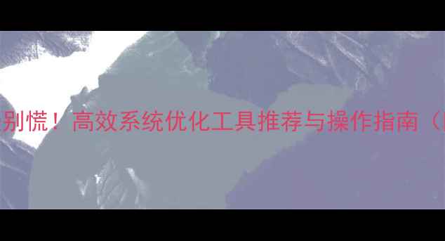 图片 电脑运行变慢别慌！高效系统优化工具推荐与操作指南（附实战技巧）