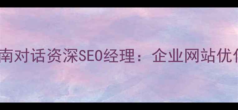 图片 百度SEO实战指南对话资深SEO经理：企业网站优化全与实操技巧