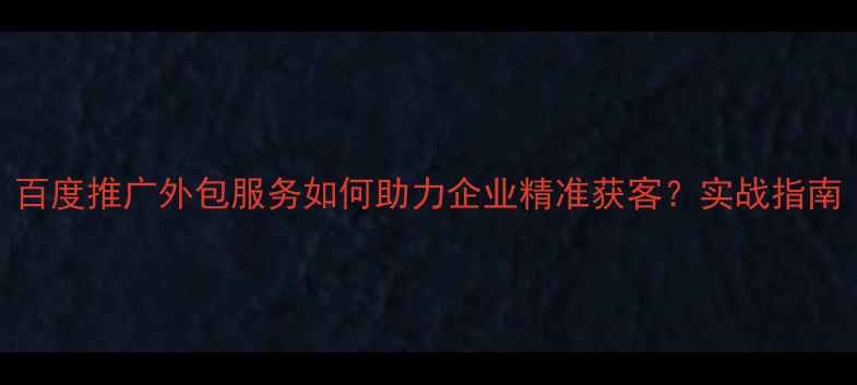图片 百度推广外包服务如何助力企业精准获客？实战指南