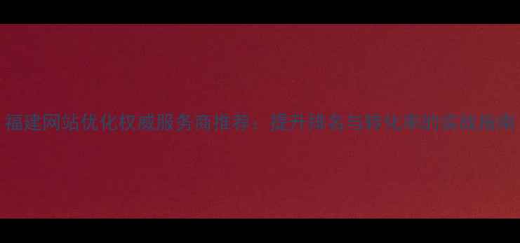 图片 福建网站优化权威服务商推荐：提升排名与转化率的实战指南