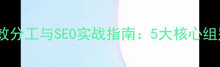 图片 网站优化团队高效分工与SEO实战指南：5大核心组别+7步执行策略2