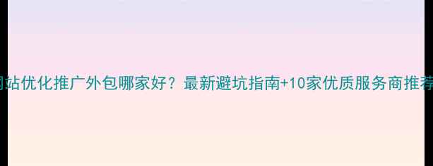 图片 网站优化推广外包哪家好？最新避坑指南+10家优质服务商推荐1