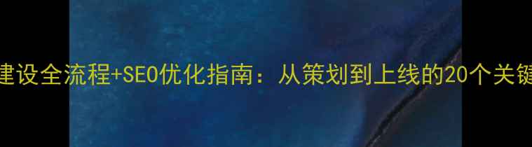 图片 网站建设全流程+SEO优化指南：从策划到上线的20个关键步骤
