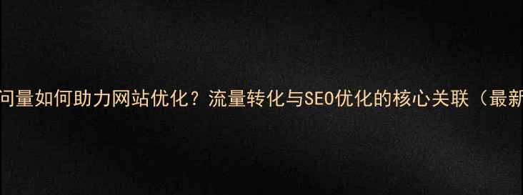 图片 网页访问量如何助力网站优化？流量转化与SEO优化的核心关联（最新指南）