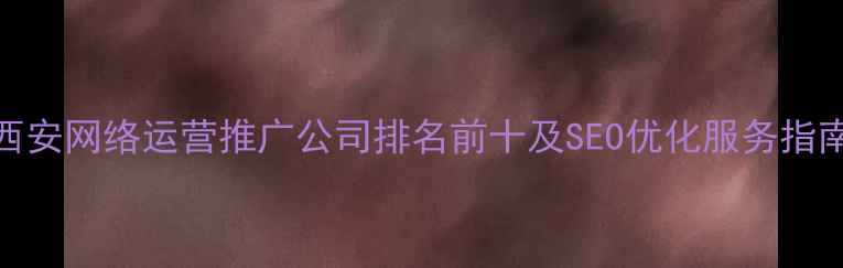 图片 西安网络运营推广公司排名前十及SEO优化服务指南