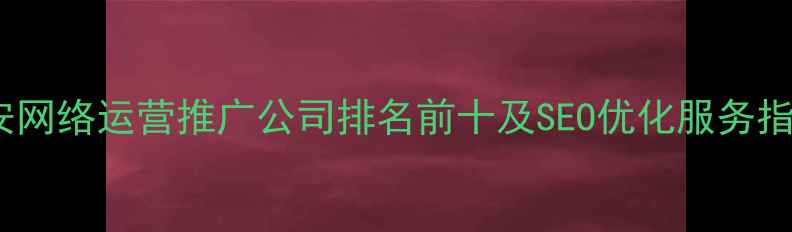 图片 西安网络运营推广公司排名前十及SEO优化服务指南2