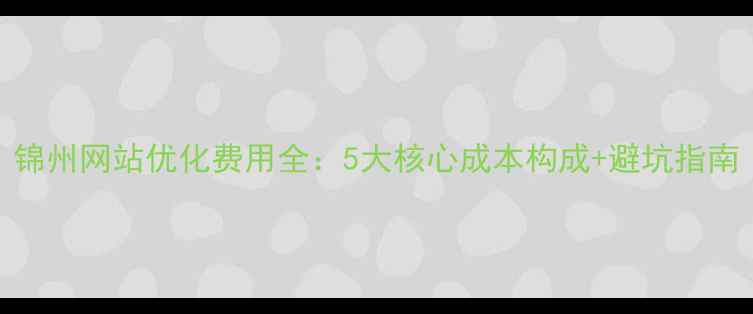 图片 锦州网站优化费用全：5大核心成本构成+避坑指南