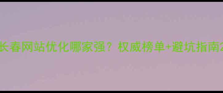 图片 长春网站优化哪家强？权威榜单+避坑指南2