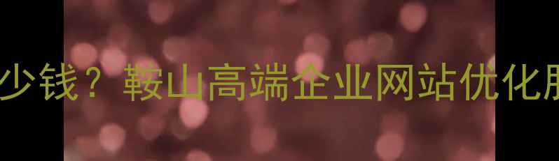 图片 鞍山网站优化报价单多少钱？鞍山高端企业网站优化服务全（附详细报价）2
