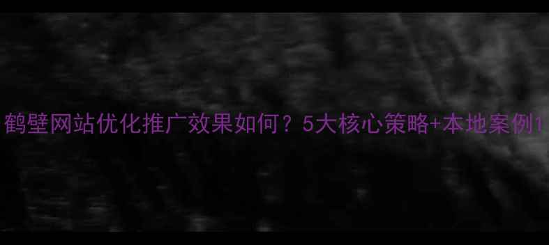 图片 鹤壁网站优化推广效果如何？5大核心策略+本地案例1