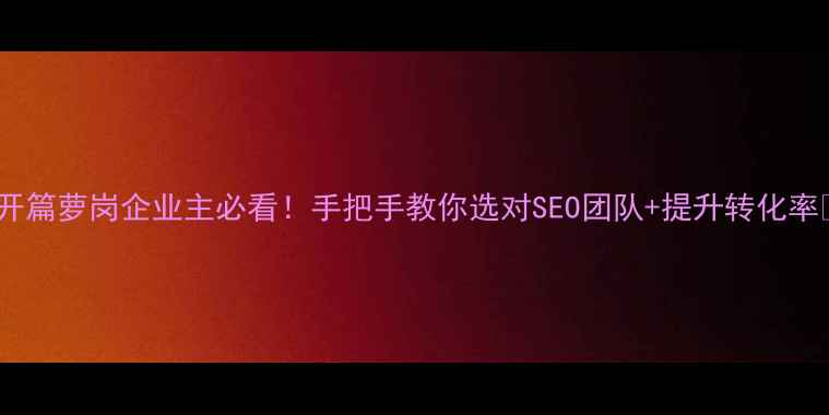 图片 💡开篇萝岗企业主必看！手把手教你选对SEO团队+提升转化率📈2