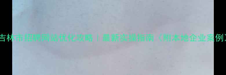 图片 📌吉林市招聘网站优化攻略｜最新实操指南（附本地企业案例）1