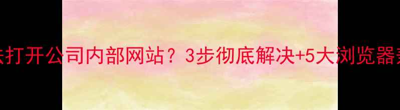 图片 🔥IE浏览器无法打开公司内部网站？3步彻底解决+5大浏览器兼容优化技巧🔥
