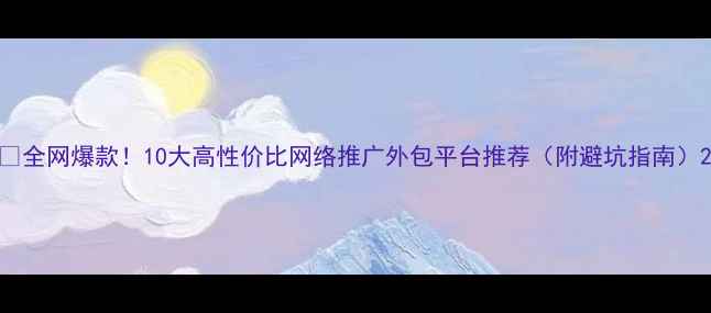 图片 🔥全网爆款！10大高性价比网络推广外包平台推荐（附避坑指南）2