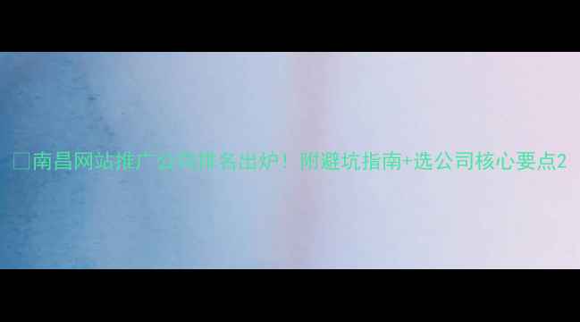 图片 🔥南昌网站推广公司排名出炉！附避坑指南+选公司核心要点2