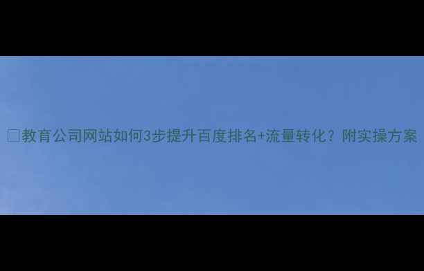 图片 🔥教育公司网站如何3步提升百度排名+流量转化？附实操方案
