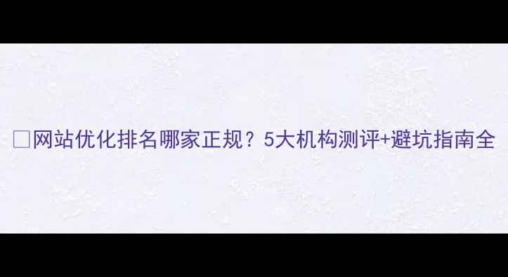 图片 🔥网站优化排名哪家正规？5大机构测评+避坑指南全